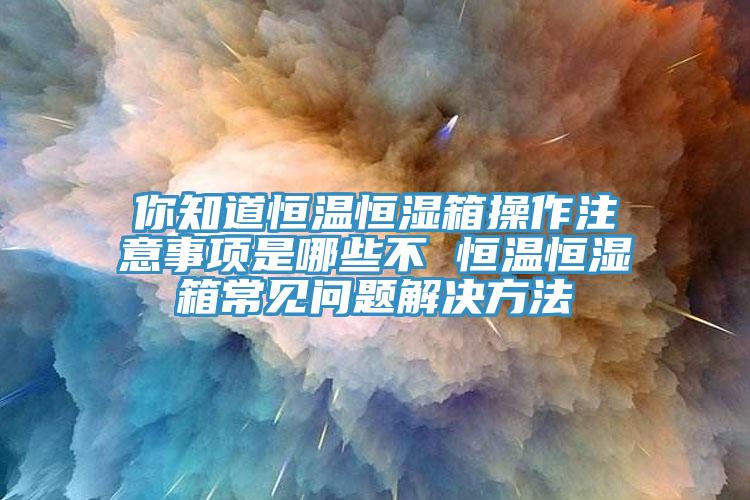 你知道恒温恒湿箱操作注意事项是哪些不 恒温恒湿箱常见问题解决方法