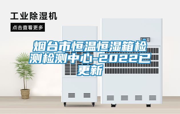 烟台市恒温恒湿箱检测检测中心-2022已更新